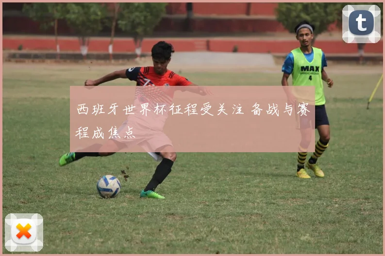西班牙世界杯征程受关注 备战与赛程成焦点