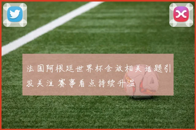 法国阿根廷世界杯会放相关话题引发关注 赛事看点持续升温