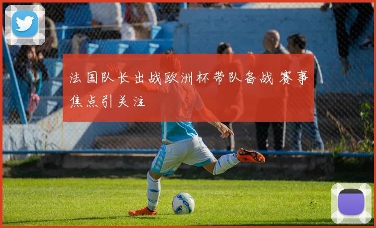 法国队长出战欧洲杯带队备战 赛事焦点引关注